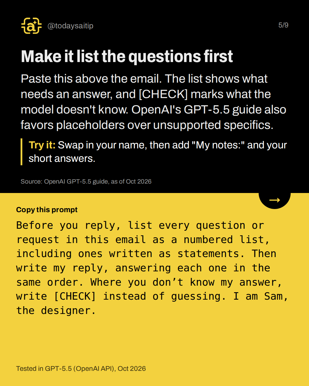 Make it list the questions first. Paste this above the email. The list shows what needs an answer, and [CHECK] marks what the model doesn't know. OpenAI's GPT-5.5 guide also favors placeholders over unsupported specifics.