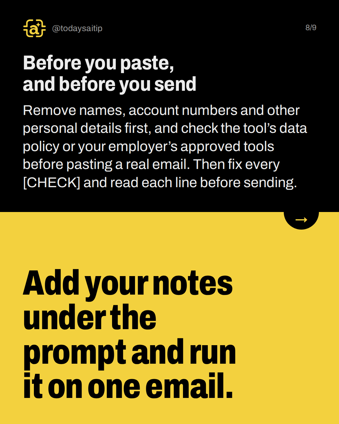 Before you paste, and before you send. Remove names, account numbers and other personal details first, and check the tool’s data policy or your employer’s approved tools before pasting a real email. Then fix every [CHECK] and read each line before sending.