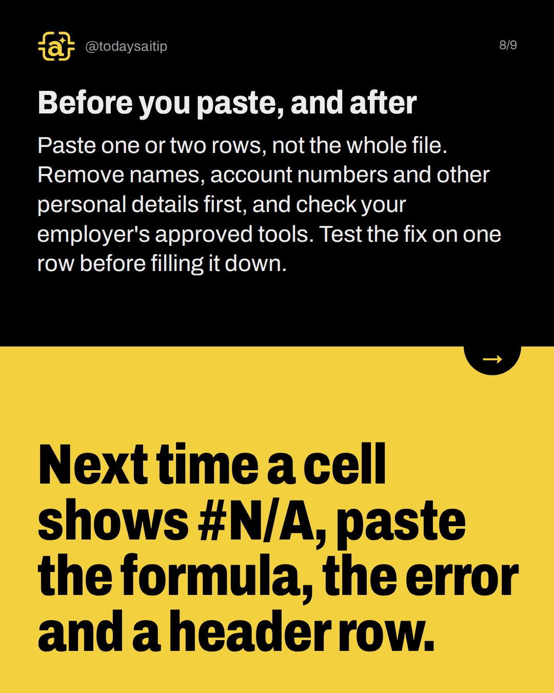 Before you paste, and after. Paste one or two rows, not the whole file. Remove names, account numbers and other personal details first, and check your employer's approved tools. Test the fix on one row before filling it down.