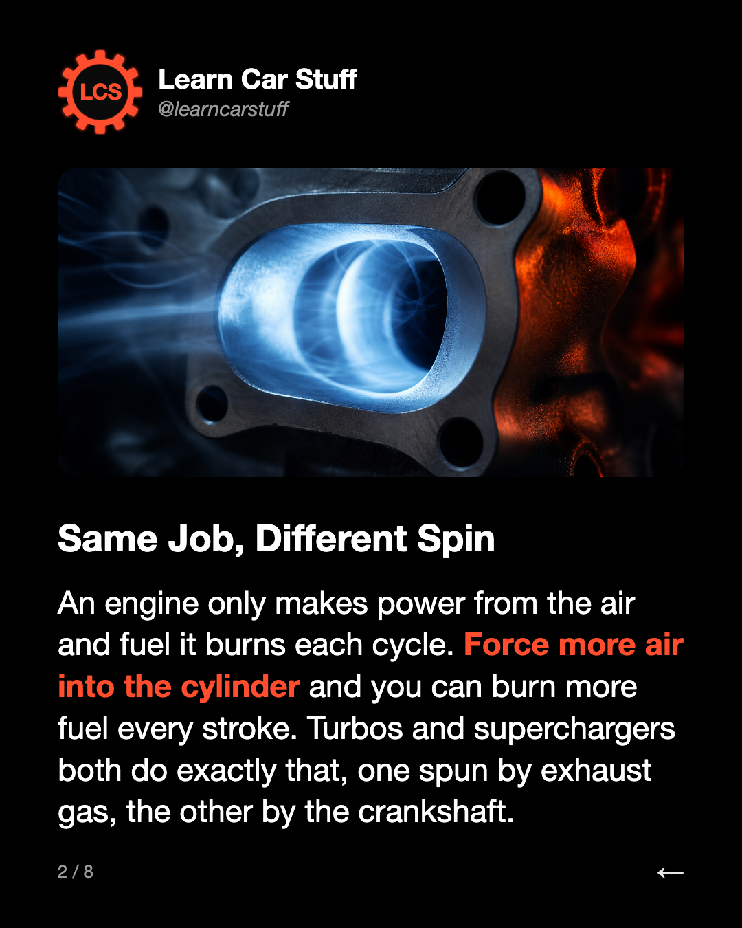 Same Job, Different Spin. An engine only makes power from the air and fuel it burns each cycle. Force more air into the cylinder and you can burn more fuel every stroke. Turbos and superchargers both do exactly that, one spun by exhaust gas, the other by the crankshaft.